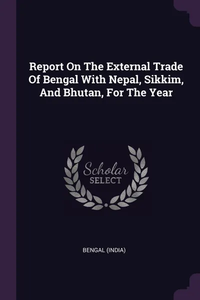 Обложка книги Report On The External Trade Of Bengal With Nepal, Sikkim, And Bhutan, For The Year, Bengal (India)