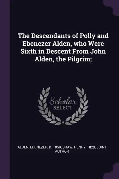 Обложка книги The Descendants of Polly and Ebenezer Alden, who Were Sixth in Descent From John Alden, the Pilgrim;, Ebenezer Alden, Henry Shaw