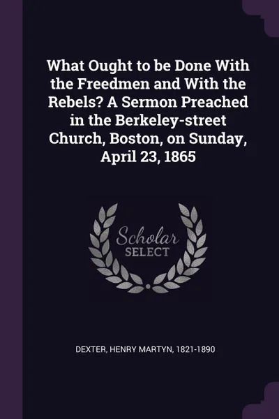 Обложка книги What Ought to be Done With the Freedmen and With the Rebels. A Sermon Preached in the Berkeley-street Church, Boston, on Sunday, April 23, 1865, Henry Martyn Dexter