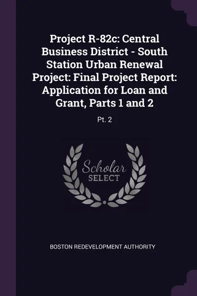 Обложка книги Project R-82c. Central Business District - South Station Urban Renewal Project: Final Project Report: Application for Loan and Grant, Parts 1 and 2: Pt. 2, Boston Redevelopment Authority