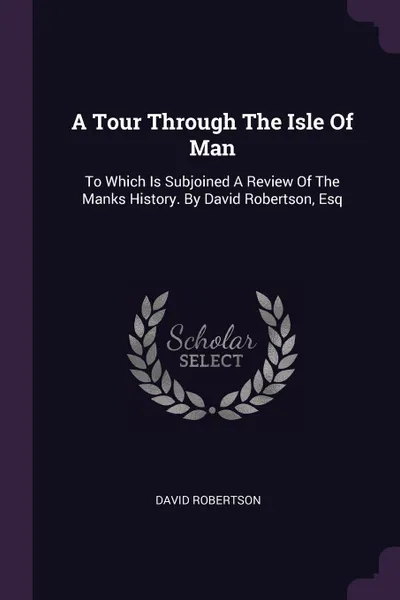 Обложка книги A Tour Through The Isle Of Man. To Which Is Subjoined A Review Of The Manks History. By David Robertson, Esq, David Robertson