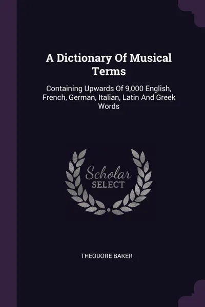 Обложка книги A Dictionary Of Musical Terms. Containing Upwards Of 9,000 English, French, German, Italian, Latin And Greek Words, Theodore Baker