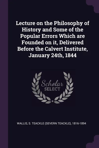 Обложка книги Lecture on the Philosophy of History and Some of the Popular Errors Which are Founded on it, Delivered Before the Calvert Institute, January 24th, 1844, S Teackle 1816-1894 Wallis