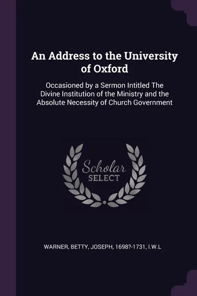 Обложка книги An Address to the University of Oxford. Occasioned by a Sermon Intitled The Divine Institution of the Ministry and the Absolute Necessity of Church Government, Warner Warner, Joseph Betty, IWL IWL