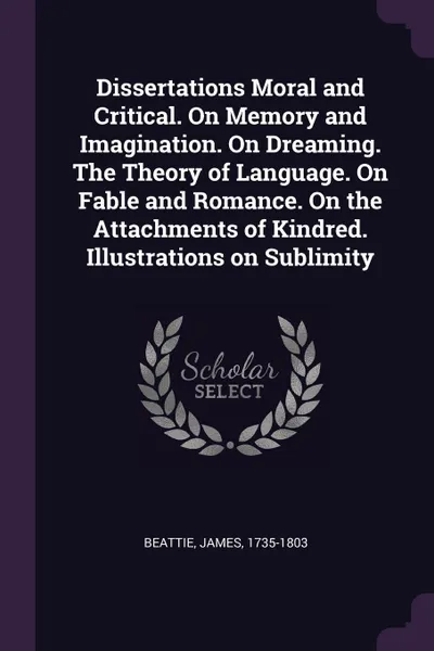 Обложка книги Dissertations Moral and Critical. On Memory and Imagination. On Dreaming. The Theory of Language. On Fable and Romance. On the Attachments of Kindred. Illustrations on Sublimity, James Beattie