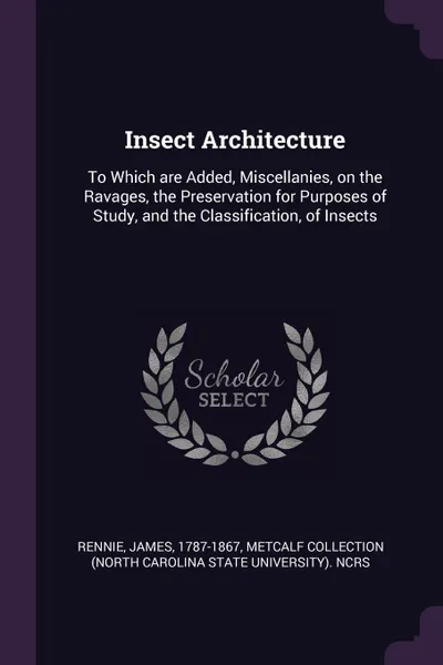 Обложка книги Insect Architecture. To Which are Added, Miscellanies, on the Ravages, the Preservation for Purposes of Study, and the Classification, of Insects, James Rennie, Metcalf Collection NCRS