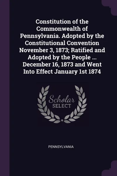 Обложка книги Constitution of the Commonwealth of Pennsylvania. Adopted by the Constitutional Convention November 3, 1873; Ratified and Adopted by the People ... December 16, 1873 and Went Into Effect January 1st 1874, Pennsylvania Pennsylvania