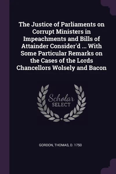 Обложка книги The Justice of Parliaments on Corrupt Ministers in Impeachments and Bills of Attainder Consider.d ... With Some Particular Remarks on the Cases of the Lords Chancellors Wolsely and Bacon, Thomas Gordon