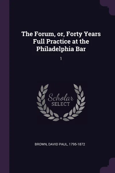 Обложка книги The Forum, or, Forty Years Full Practice at the Philadelphia Bar. 1, David Paul Brown