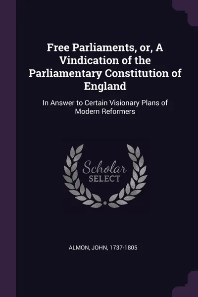 Обложка книги Free Parliaments, or, A Vindication of the Parliamentary Constitution of England. In Answer to Certain Visionary Plans of Modern Reformers, John Almon