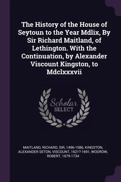 Обложка книги The History of the House of Seytoun to the Year Mdlix, By Sir Richard Maitland, of Lethington. With the Continuation, by Alexander Viscount Kingston, to Mdclxxxvii, Richard Maitland, Alexander Seton Kingston, Robert Wodrow