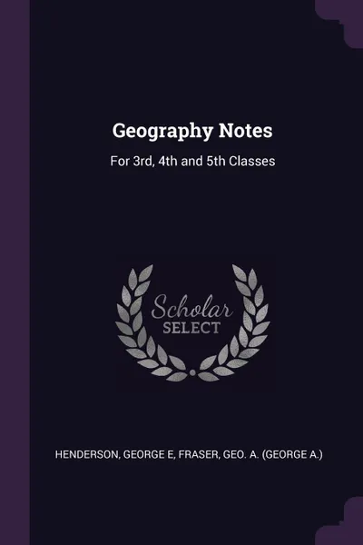 Обложка книги Geography Notes. For 3rd, 4th and 5th Classes, George E Henderson, Geo A. Fraser