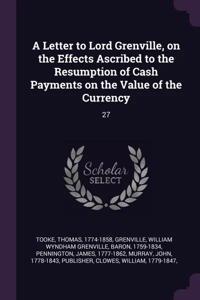 Обложка книги A Letter to Lord Grenville, on the Effects Ascribed to the Resumption of Cash Payments on the Value of the Currency. 27, Thomas Tooke, William Wyndham Grenville Grenville, James Pennington