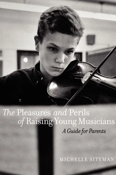 Обложка книги The Pleasures and Perils of Raising Young Musicians. A Guide for Parents, Michelle Siteman