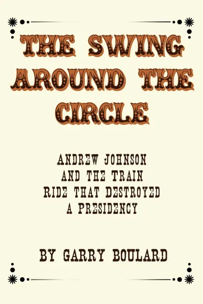 Обложка книги The Swing Around the Circle. Andrew Johnson and the Train Ride that Destroyed a Presidency, Garry Boulard