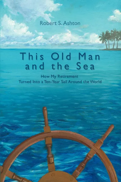 Обложка книги This Old Man and the Sea. How My Retirement Turned Into a Ten-Year Sail Around the World, Robert S. Ashton