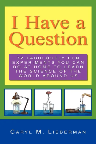 Обложка книги I Have a Question. 72 Fabulously Fun Experiments You Can Do at Home to Learn the Science of the World Around Us, Caryl M. Lieberman