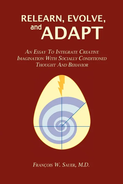 Обложка книги Relearn, Evolve, and Adapt. An Essay to Integrate Creative Imagination with Socially Conditioned Thought and Behavior, M.D. François W. Sauer