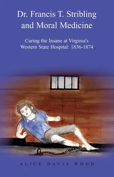 Обложка книги Dr. Francis T. Stribling and Moral Medicine. Curing the Insane at Virginia.s Western State Hospital: 1836-1874, Alice Davis Wood