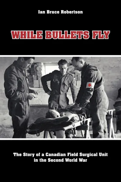 Обложка книги While Bullets Fly. The Story of a Canadian Field Surgical Unit in the Second World War, Ian Robertson