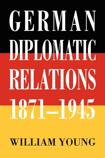 Обложка книги German Diplomatic Relations 1871-1945. The Wilhelmstrasse and the Formulation of Foreign Policy, William Young