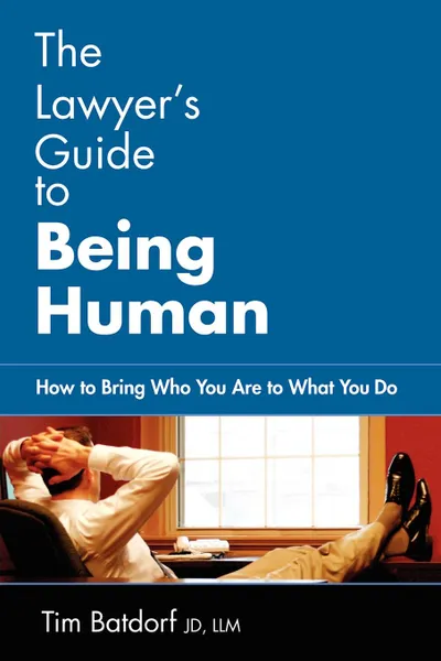 Обложка книги The Lawyer.s Guide to Being Human. How to Bring Who You Are to What You Do, Jd LLM Timothy D. Batdorf, Timothy D. Batdorf