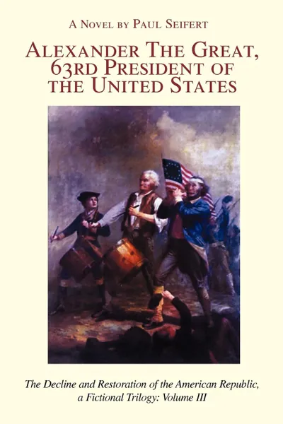 Обложка книги Alexander the Great, 63rd President of the United States. The Decline and Restoration of the American Republic, a Fictional Trilogy: Volume III, Paul Seifert