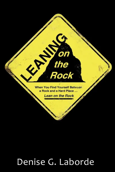 Обложка книги Leaning on the Rock. When You Find Yourself Between a Rock and a Hard Place ... Lean on the Rock, Denise G. Laborde