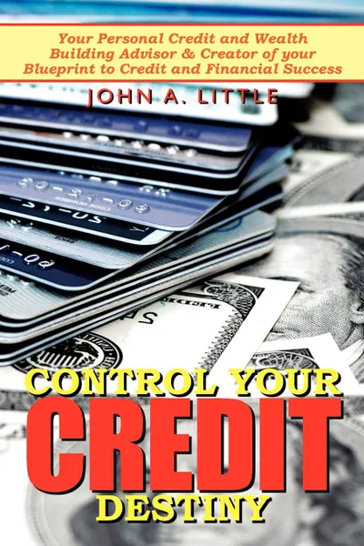 Обложка книги Control Your Credit Destiny. Your Personal Credit and Wealth Building Advisor . Creator of your Blueprint to Credit and Financial Success, John A. Little