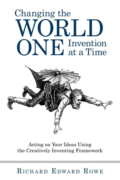 Обложка книги Changing the World One Invention at a Time. Acting on Your Ideas Using the Creatively Inventing Framework, Edward Rowe Richard Edward Rowe, Richard Edward Rowe, Richard Edward Rowe