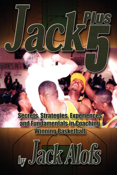 Обложка книги Jack Plus 5. Secrets, Strategies, Experiences and Fundamentals in Coaching Winning Basketball, Jack Alofs