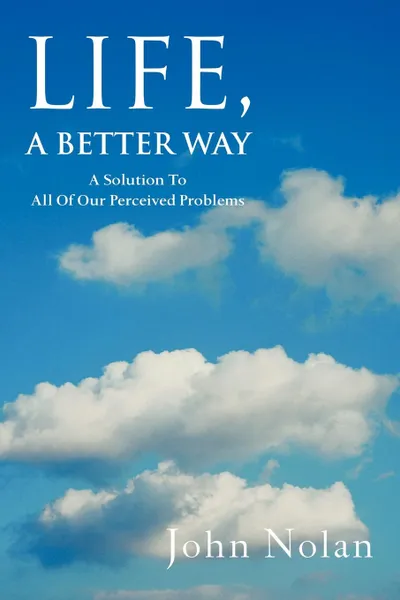 Обложка книги Life, A Better Way. A Solution To All Of Our Perceived Problems, John Nolan