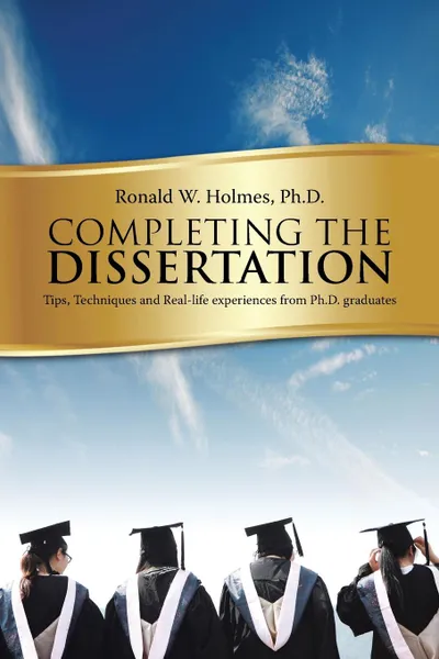 Обложка книги Completing the Dissertation. Tips, Techniques and Real-Life Experiences from PH.D. Graduates, Ph. D. Ronald W. Holmes