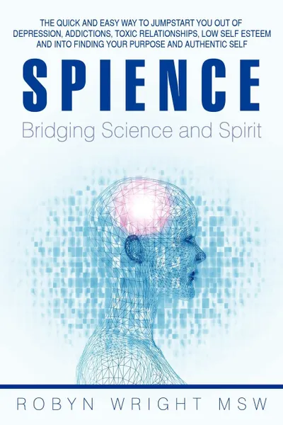 Обложка книги Spience-Bridging Science and Spirit. The Quick and Easy Way to Jumpstart You Out of Depression Addiction, Toxic Relationships Low Self Esteem and Into, Robyn Wright Msw