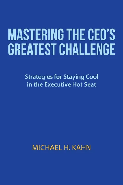 Обложка книги Mastering the CEO.s Greatest Challenge. Strategies for Staying Cool in the Executive Hot Seat, Michael H. Kahn