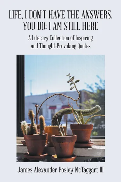 Обложка книги Life, I Don.T Have the Answers. You Do. I Am Still Here: A Literary Collection of Inspiring and Thought-Provoking Quotes, James Alexander Posley McTaggart III