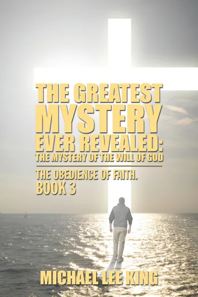 Обложка книги The Greatest Mystery Ever Revealed. The Mystery of the Will of God: The Obedience of Faith. Book 3, Michael Lee King