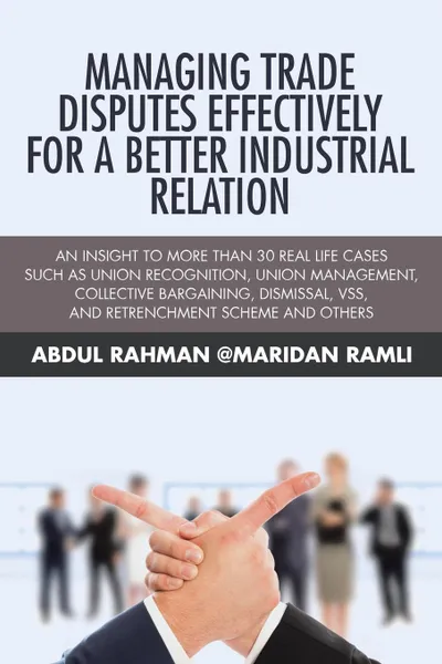 Обложка книги Managing Trade Disputes Effectively for a Better Industrial Relation. An Insight to More Than 30 Real Life Cases Such Asunion Recognition, Union Management, Collective Bargaining, Dismissal, VSS, and Retrenchment Scheme and Others, Abdul Rahman @Maridan Ramli