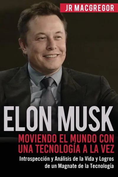 Обложка книги Elon Musk. Moviendo el Mundo con Una Tecnologia a la Vez: Introspeccion y Analisis de la Vida y Logros de un Magnate de la Tecnologia, JR MacGregor