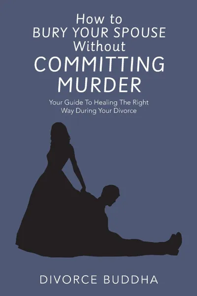 Обложка книги How to Bury Your Spouse Without Committing Murder. Your Guide to Healing the Right Way During Your Divorce, Divorce Buddha