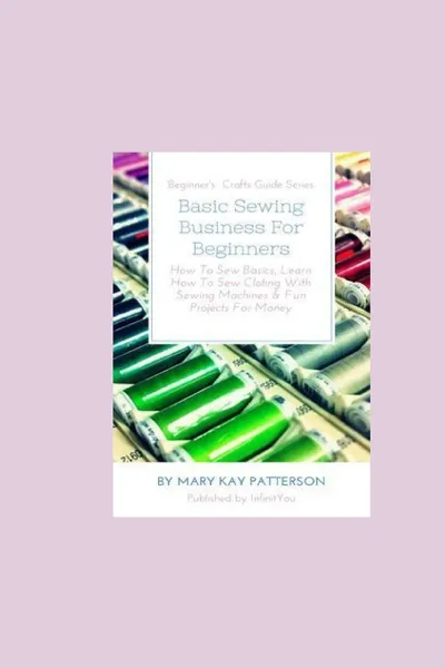 Обложка книги Basic Sewing Business For Beginners. How To Sew Basics, Learn How To Sew Clothing With Sewing Machines . Fun Projects For Money - Beginner.s Crafts Guide Series, Mary Kay Patterson