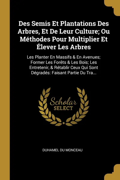 Обложка книги Des Semis Et Plantations Des Arbres, Et De Leur Culture; Ou Methodes Pour Multiplier Et Elever Les Arbres. Les Planter En Massifs . En Avenues; Former Les Forets . Les Bois; Les Entretenir, . Retablir Ceux Qui Sont Degrades: Faisant Partie Du Tra..., Duhamel Du Monceau