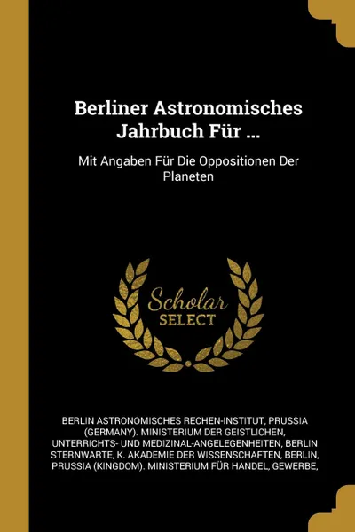 Обложка книги Berliner Astronomisches Jahrbuch Fur ... Mit Angaben Fur Die Oppositionen Der Planeten, Berlin Astronomisches Rechen-Institut, Berlin Sternwarte