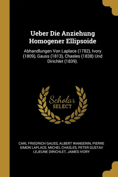 Обложка книги Ueber Die Anziehung Homogener Ellipsoide. Abhandlungen Von Laplace (1782), Ivory (1809), Gauss (1813), Chasles (1838) Und Dirichlet (1839)., Carl Friedrich Gauss, Albert Wangerin, Pierre Simon Laplace