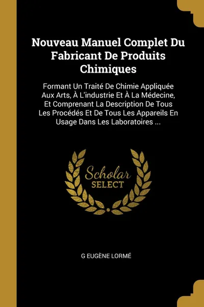 Обложка книги Nouveau Manuel Complet Du Fabricant De Produits Chimiques. Formant Un Traite De Chimie Appliquee Aux Arts, A L.industrie Et A La Medecine, Et Comprenant La Description De Tous Les Procedes Et De Tous Les Appareils En Usage Dans Les Laboratoires ..., G Eugène Lormé