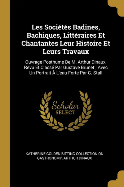 Обложка книги Les Societes Badines, Bachiques, Litteraires Et Chantantes Leur Histoire Et Leurs Travaux. Ouvrage Posthume De M. Arthur Dinaux, Revu Et Classe Par Gustave Brunet ; Avec Un Portrait A L.eau-Forte Par G. Stall, Katherine Golden Bitting Col Gastronomy, Arthur Dinaux