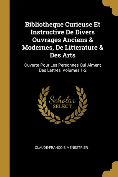 Обложка книги Bibliotheque Curieuse Et Instructive De Divers Ouvrages Anciens . Modernes, De Litterature . Des Arts. Ouverte Pour Les Personnes Qui Aiment Des Lettres, Volumes 1-2, Claude-François Ménestrier