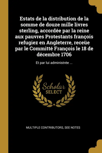 Обложка книги Estats de la distribution de la somme de douze mille livres sterling, accordee par la reine aux pauvres Protestants francois refugiez en Angleterre, receue par le Committe Francois le 18 de decembre 1706. Et par lui administree ..., See Notes Multiple Contributors