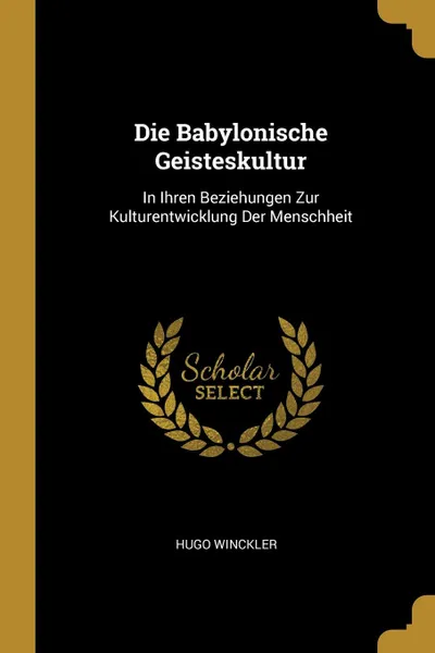 Обложка книги Die Babylonische Geisteskultur. In Ihren Beziehungen Zur Kulturentwicklung Der Menschheit, Hugo Winckler