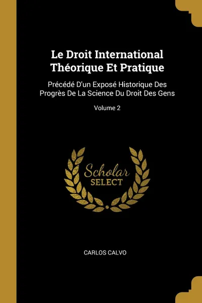 Обложка книги Le Droit International Theorique Et Pratique. Precede D.un Expose Historique Des Progres De La Science Du Droit Des Gens; Volume 2, Carlos Calvo